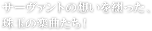 サーヴァントの想いを綴った、珠玉の楽曲たち！