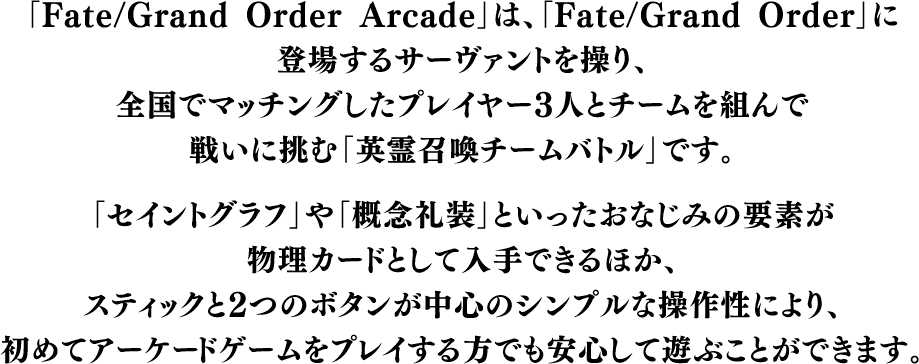 「Fate/Grand Order Arcade」は、「Fate/Grand Order」に登場するサーヴァントを操り、全国でマッチングしたプレイヤー3人とチームを組んで戦いに挑む「英霊召喚チームバトル」です。「セイントグラフ」や「概念礼装」といったおなじみの要素が物理カードとして入手できるほか、スティックと2つのボタンが中心のシンプルな操作性により、初めてアーケードゲームをプレイする方でも安心して遊ぶことができます。