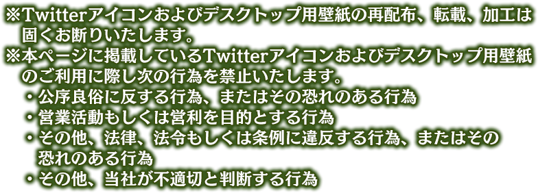 ※Twitterアイコンおよびデスクトップ用壁紙の再配布、転載、加工は固くお断りいたします。 ※本ページに掲載しているTwitterアイコンおよびデスクトップ用壁紙のご利用に際し次の行為を禁止いたします。 ・公序良俗に反する行為、またはその恐れのある行為 ・営業活動もしくは営利を目的とする行為 ・その他、法律、法令もしくは条例に違反する行為、またはその恐れのある行為 ・その他、当社が不適切と判断する行為