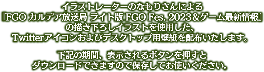 イラストレーターのなもりさんによる『FGO カルデア放送局 ライト版 FGO Fes. 2023＆ゲーム最新情報』の描き下ろしイラストを使用した、Twitterアイコンおよびデスクトップ用壁紙を配布いたします。下記の期間、表示されるボタンを押すとダウンロードできますので保存してお使いください。