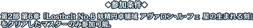 ◆参加条件◆ 第2部 第6章「Lostbelt No.6 妖精円卓領域 アヴァロン･ル･フェ 星の生まれる刻」をクリアしたマスターのみ参加可能。