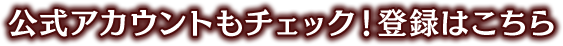 公式アカウントもチェック！ 登録はこちら