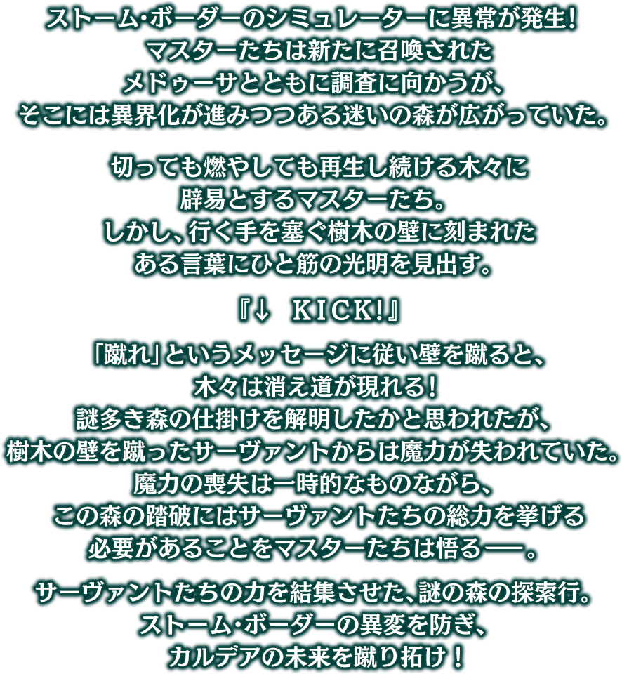ストーム･ボーダーのシミュレーターに異常が発生！ マスターたちは新たに召喚されたメドゥーサとともに調査に向かうが、そこには異界化が進みつつある迷いの森が広がっていた。