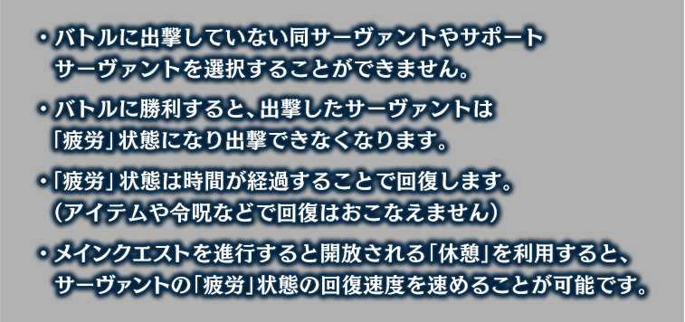 ・バトルに出撃していない同サーヴァントやサポートサーヴァントを選択することができません。 ・バトルに勝利すると、出撃したサーヴァントは「疲労」状態になり出撃できなくなります。 ・「疲労」状態は時間が経過することで回復します。（アイテムや令呪などで回復はおこなえません） ・メインクエストを進行すると開放される「休憩」を利用すると、サーヴァントの「疲労」状態の回復速度を速めることが可能です。