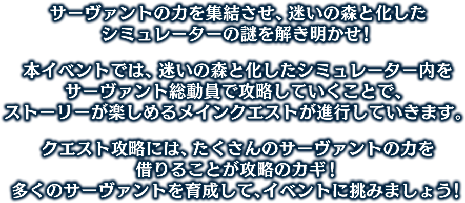 サーヴァントの力を集結させ、迷いの森と化したシミュレーターの謎を解き明かせ！ 本イベントでは、迷いの森と化したシミュレーター内をサーヴァント総動員で攻略していくことで、ストーリーが楽しめるメインクエストが進行していきます。クエスト攻略には、たくさんのサーヴァントの力を借りることが攻略のカギ！ 多くのサーヴァントを育成して、イベントに挑みましょう！