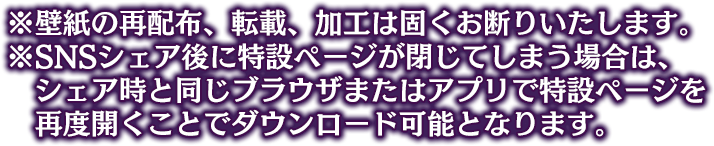 ※壁紙の再配布、転載、加工は固くお断りいたします。 ※SNSシェア後に特設ページが閉じてしまう場合は、シェア時と同じブラウザまたはアプリでイベント特設ページを再度開くことでダウンロード可能となります。