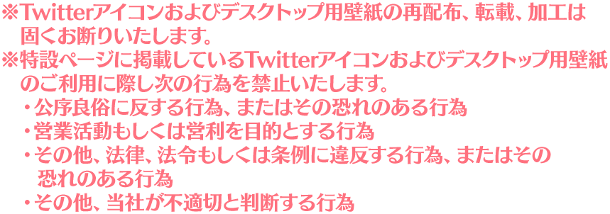 ※Twitterアイコンおよびデスクトップ用壁紙の再配布、転載、加工は固くお断りいたします。 ※特設ページに掲載しているTwitterアイコンおよびデスクトップ用壁紙のご利用に際し次の行為を禁止いたします。 ・公序良俗に反する行為、またはその恐れのある行為 ・営業活動もしくは営利を目的とする行為 ・その他、法律、法令もしくは条例に違反する行為、またはその恐れのある行為 ・その他、当社が不適切と判断する行為