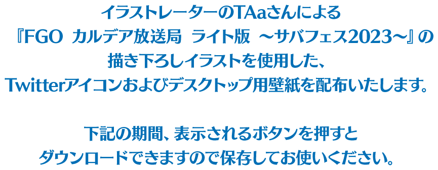 イラストレーターのTAaさんによる『FGO カルデア放送局 ライト版 〜サバフェス2023〜』の描き下ろしイラストを使用した、Twitterアイコンおよびデスクトップ用壁紙を配布いたします。下記の期間、表示されるボタンを押すとダウンロードできますので保存してお使いください。