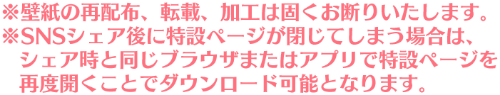 ※壁紙の再配布、転載、加工は固くお断りいたします。 ※SNSシェア後に特設ページが閉じてしまう場合は、シェア時と同じブラウザまたはアプリで特設ページを再度開くことでダウンロード可能となります。