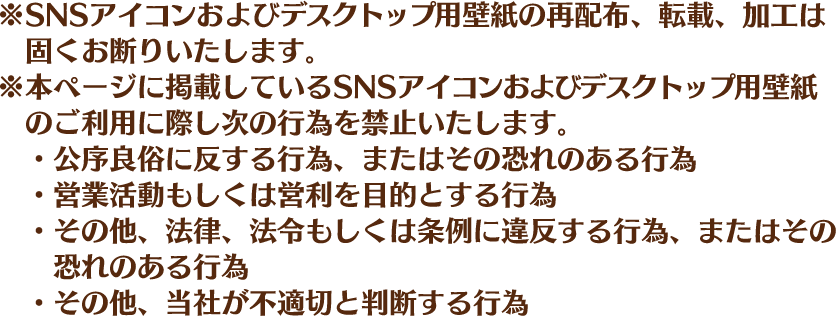 ※SNSアイコンおよびデスクトップ用壁紙の再配布、転載、加工は固くお断りいたします。※本ページに掲載しているSNSアイコンおよびデスクトップ用壁紙のご利用に際し次の行為を禁止いたします。・公序良俗に反する行為、またはその恐れのある行為・営業活動もしくは営利を目的とする行為・その他、法律、法令もしくは条例に違反する行為、またはその恐れのある行為・その他、当社が不適切と判断する行為