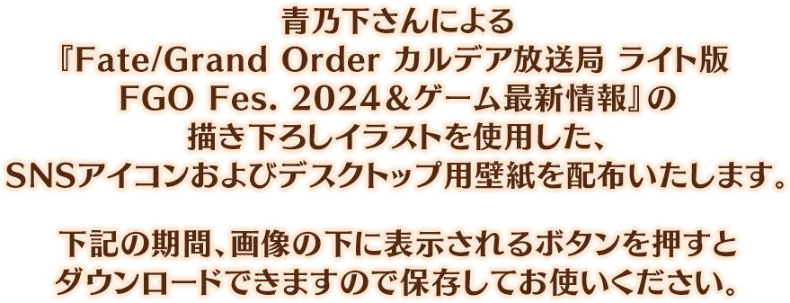 青乃下さんによる『Fate/Grand Order カルデア放送局 ライト版 FGO Fes. 2024＆ゲーム最新情報』の描き下ろしイラストを使用した、SNSアイコンおよびデスクトップ用壁紙を配布いたします。下記の期間、画像の下に表示されるボタンを押すとダウンロードできますので保存してお使いください。