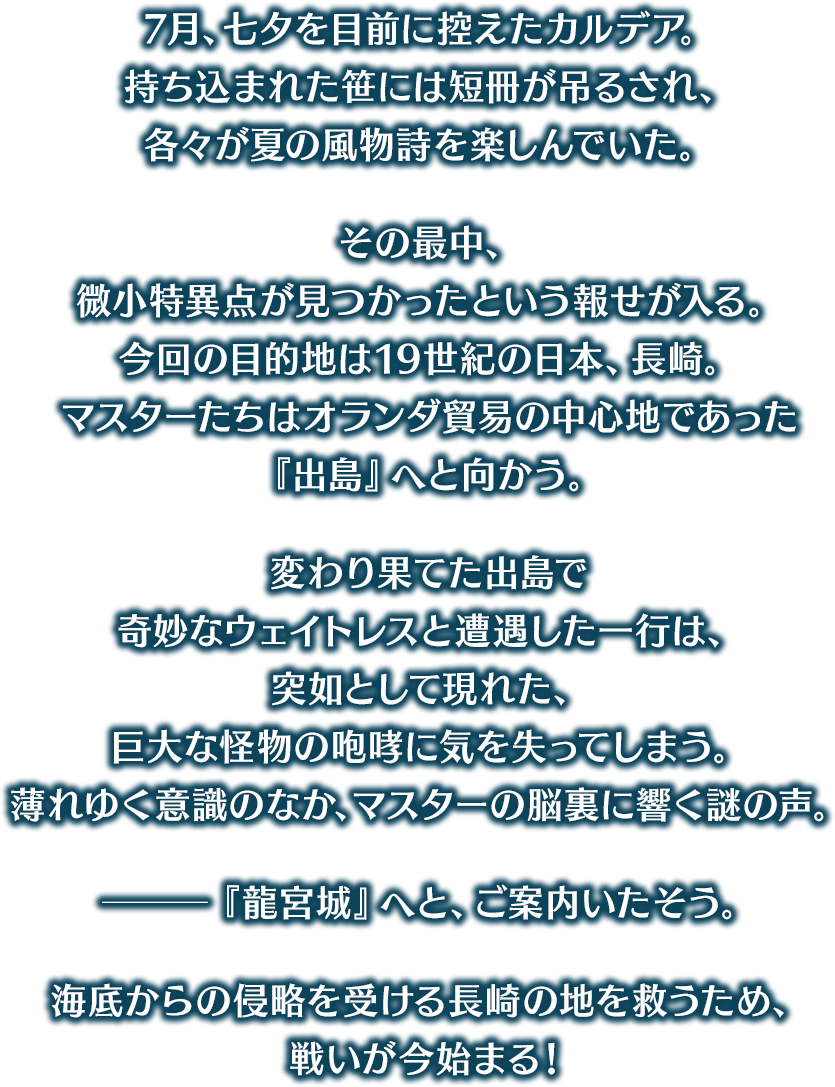 7月、七夕を目前に控えたカルデア。持ち込まれた笹には短冊が吊るされ、各々が夏の風物詩を楽しんでいた。その最中、微小特異点が見つかったという報せが入る。今回の目的地は19世紀の日本、長崎。マスターたちはオランダ貿易の中心地であった『出島』へと向かう。変わり果てた出島で奇妙なウェイトレスと遭遇した一行は、突如として現れた、巨大な怪物の咆哮に気を失ってしまう。薄れゆく意識のなか、マスターの脳裏に響く謎の声。─『龍宮城』へと、ご案内いたそう。海底からの侵略を受ける長崎の地を救うため、戦いが今始まる！