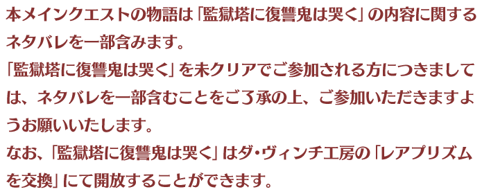 本メインクエストの物語は「監獄塔に復讐鬼は哭く」の内容に関するネタバレを一部含みます。「監獄塔に復讐鬼は哭く」を未クリアでご参加される方につきましては、ネタバレを一部含むことをご了承の上、ご参加いただきますようお願いいたします。なお、「監獄塔に復讐鬼は哭く」はダ･ヴィンチ工房の「レアプリズムを交換」にて開放することができます。