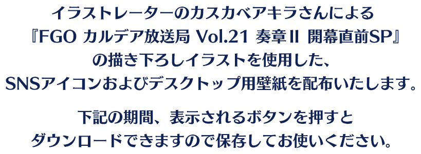 イラストレーターのカスカベアキラさんによる『FGO カルデア放送局 Vol.21 奏章Ⅱ開幕直前SP』の描き下ろしイラストを使用した、SNSアイコンおよびデスクトップ用壁紙を配布いたします。下記の期間、表示されるボタンを押すとダウンロードできますので保存してお使いください。