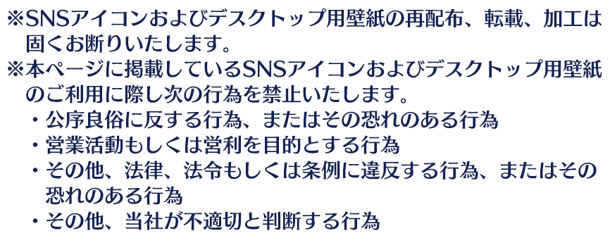※SNSアイコンおよびデスクトップ用壁紙の再配布、転載、加工は固くお断りいたします。 ※本ページに掲載しているSNSアイコンおよびデスクトップ用壁紙のご利用に際し次の行為を禁止いたします。 ・公序良俗に反する行為、またはその恐れのある行為 ・営業活動もしくは営利を目的とする行為 ・その他、法律、法令もしくは条例に違反する行為、またはその恐れのある行為 ・その他、当社が不適切と判断する行為