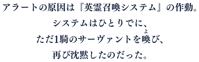 アラートの原因は『英霊召喚システム』の作動。システムはひとりでに、ただ1騎のサーヴァントを喚(よ)び、再び沈黙したのだった。