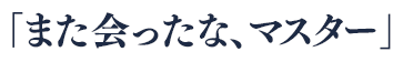 「また会ったな、マスター」