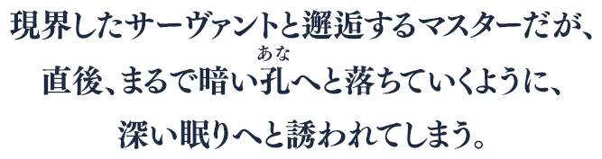 現界したサーヴァントと邂逅するマスターだが、直後、まるで暗い孔(あな)へと落ちていくように、深い眠りへと誘われてしまう。