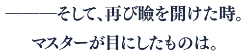 ―――そして、再び瞼を開けた時。マスターが目にしたものは。