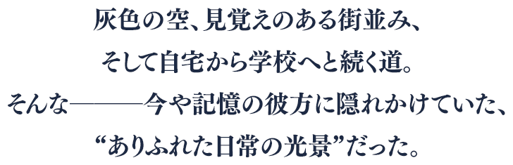 灰色の空、見覚えのある街並み、そして自宅から学校へと続く道。そんな―――今や記憶の彼方に隠れかけていた、“ありふれた日常の光景”だった。
