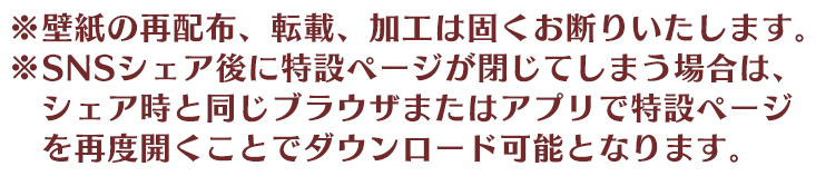 ※壁紙の再配布、転載、加工は固くお断りいたします。 ※SNSシェア後に特設ページが閉じてしまう場合は、シェア時と同じブラウザまたはアプリでイベント特設ページを再度開くことでダウンロード可能となります。