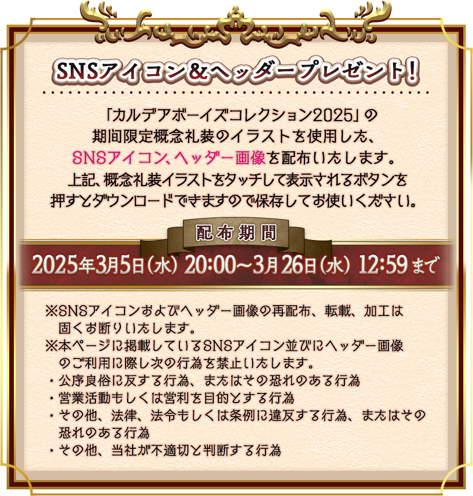 SNSアイコン＆ヘッダープレゼント！ 「カルデアボーイズコレクション2025」の 期間限定概念礼装のイラストを使用した、SNSアイコン、ヘッダー画像を配布いたします。上記、概念礼装イラストをタッチして表示されるボタンを押すとダウンロードできますので保存してお使いください。 2025年3月5日（水） 20:00〜3月26日（水） 12:59まで ※SNSアイコンおよびヘッダー画像の再配布、転載、加工は固くお断りいたします。※本ページに掲載しているSNSアイコン並びにヘッダー画像　のご利用に際し次の行為を禁止いたします。・公序良俗に反する行為、またはその恐れのある行為・営業活動もしくは営利を目的とする行為・その他、法律、法令もしくは条例に違反する行為、またはその　恐れのある行為・その他、当社が不適切と判断する行為
