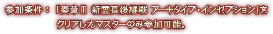 参加条件：「奏章Ⅲ 新霊長後継戦 アーキタイプ･インセプション」をクリアしたマスターのみ参加可能。