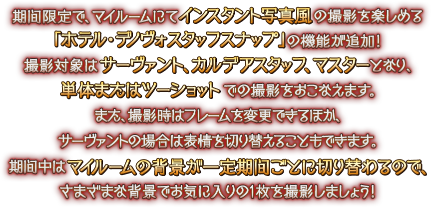 期間限定で、マイルームにてインスタント写真風の撮影を楽しめる「ホテル･デノヴォスタッフスナップ」の機能が追加！ 撮影対象はサーヴァント、カルデアスタッフ、マスターとなり、単体またはツーショットでの撮影をおこなえます。また、撮影時はフレームを変更できるほか、サーヴァントの場合は表情を切り替えることもできます。期間中はマイルームの背景が一定期間ごとに切り替わるので、さまざまな背景でお気に入りの1枚を撮影しましょう！