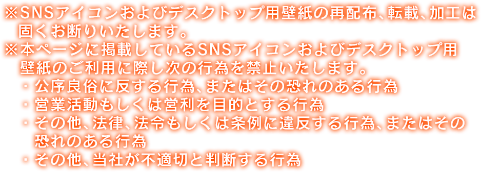 ※SNSアイコンおよびデスクトップ用壁紙の再配布、転載、加工は固くお断りいたします。※本ページに掲載しているSNSアイコンおよびデスクトップ用壁紙のご利用に際し次の行為を禁止いたします。・公序良俗に反する行為、またはその恐れのある行為・営業活動もしくは営利を目的とする行為・その他、法律、法令もしくは条例に違反する行為、またはその恐れのある行為・その他、当社が不適切と判断する行為