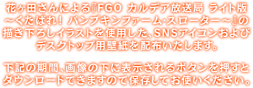 花ヶ田さんによる『FGO カルデア放送局 ライト版～くたばれ！ パンプキンファーム･スローター～』の描き下ろしイラストを使用した、SNSアイコンおよびデスクトップ用壁紙を配布いたします。下記の期間、画像の下に表示されるボタンを押すとダウンロードできますので保存してお使いください。