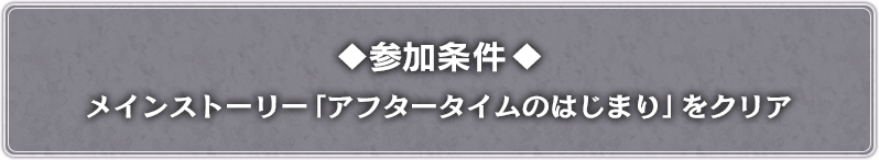 参加条件 メインストーリー「アフタータイムのはじまり」をクリア