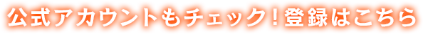 公式アカウントもチェック! 登録はこちら