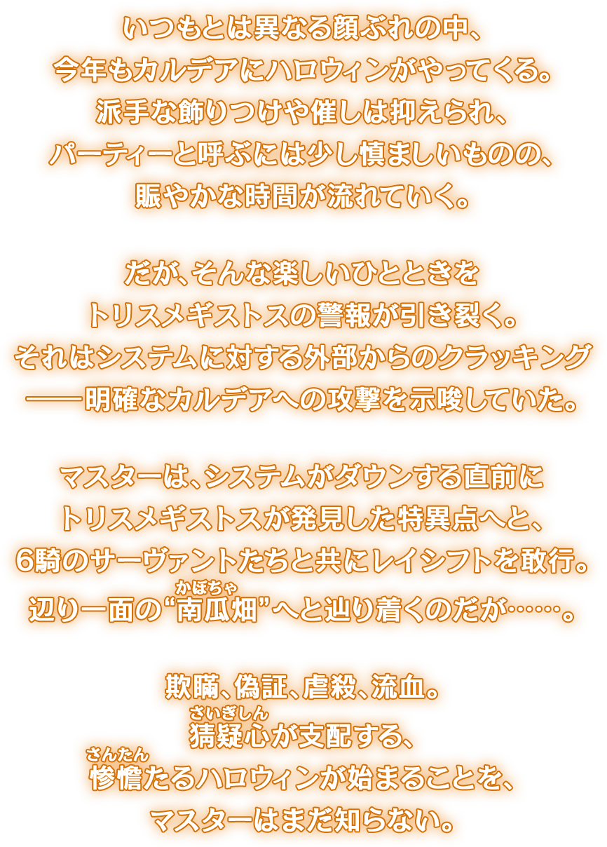 いつもとは異なる顔ぶれの中、今年もカルデアにハロウィンがやってくる。派手な飾りつけや催しは抑えられ、パーティーと呼ぶには少し慎ましいものの、賑やかな時間が流れていく。だが、そんな楽しいひとときをトリスメギストスの警報が引き裂く。それはシステムに対する外部からのクラッキング――明確なカルデアへの攻撃を示唆していた。マスターは、システムがダウンする直前にトリスメギストスが発見した特異点へと、6騎のサーヴァントたちと共にレイシフトを敢行。辺り一面の“南瓜(かぼちゃ)畑”へと辿り着くのだが……。欺瞞、偽証、虐殺、流血。猜疑心(さいぎしん)が支配する、惨澹(さんたん)たるハロウィンが始まることを、マスターはまだ知らない。