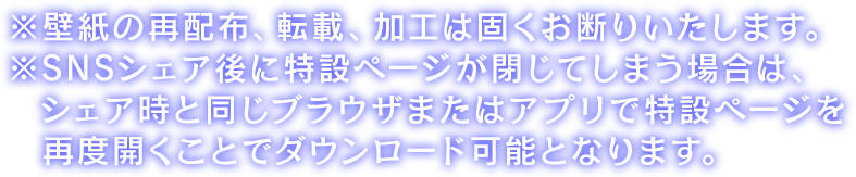 ※壁紙の再配布、転載、加工は固くお断りいたします。※SNSシェア後に特設ページが閉じてしまう場合は、 シェア時と同じブラウザまたはアプリで特設ページを再度開くことでダウンロード可能となります。