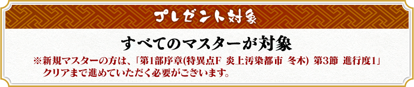 プレゼント対象 すべてのマスターが対象 ※新規マスターの方は、「特異点F 炎上汚染都市 冬木 第3節 進行度1」クリアまで進めていただく必要がございます。