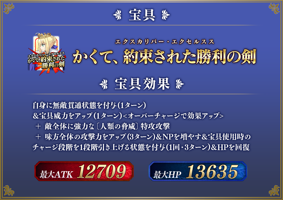 かくて、約束された勝利の剣[エクスカリバー・エクセルスス] 宝具効果 自身に無敵貫通状態を付与(1ターン)＆宝具威力をアップ(1ターン)<オーバーチャージで効果アップ> ＋ 敵全体に強力な〔人類の脅威〕特攻攻撃 ＋ 味方全体の攻撃力をアップ(3ターン)＆NPを増やす＆宝具使用時の チャージ段階が1段引き上げる状態を付与(1回・3ターン)＆HPを回復 最大ATK 12709 最大HP 13635