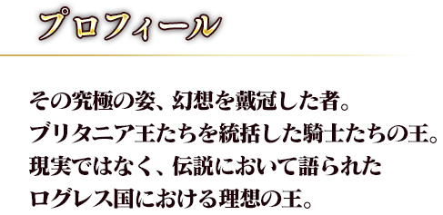 その究極の姿、幻想を戴冠した者。ブリタニア王たちを統括した騎士たちの王。現実ではなく、伝説において語られたログレス国における理想の王。