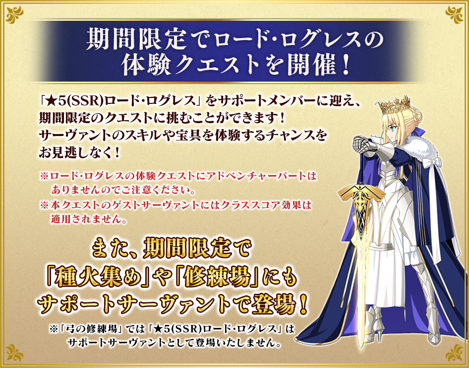 期間限定でロード･ログレスの体験クエストを開催！「★5(SSR)ロード･ログレス」をサポートメンバーに迎え、期間限定のクエストに挑むことができます！ サーヴァントのスキルや宝具を体験するチャンスをお見逃しなく！※ロード･ログレスの体験クエストにアドベンチャーパートはありませんのでご注意ください。※本クエストのゲストサーヴァントにはクラススコア効果は適用されません。また、期間限定で「種火集め」や「修練場」にもサポートサーヴァントで登場！※「弓の修練場」では「★5(SSR)ロード･ログレス」はサポートサーヴァントとして登場いたしません。