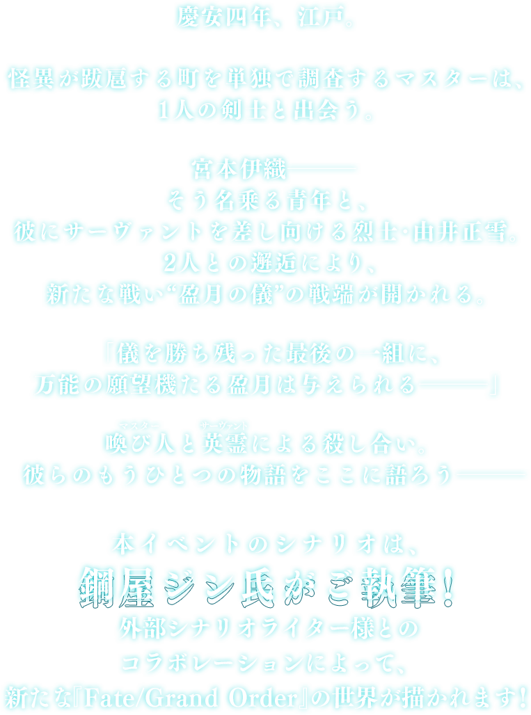 慶安四年、江戸。怪異が跋扈する町を単独で調査するマスターは、1人の剣士と出会う。宮本伊織―そう名乗る青年と、彼にサーヴァントを差し向ける烈士･由井正雪。2人との邂逅により、新たな戦い“盈月の儀”の戦端が開かれる。「儀を勝ち残った最後の一組に、万能の願望機たる盈月は与えられる―」喚び人と英霊による殺し合い。彼らのもうひとつの物語をここに語ろう―。本イベントのシナリオは、鋼屋ジン氏がご執筆！外部シナリオライター様とのコラボレーションによって、新たな『Fate/Grand Order』の世界が描かれます！