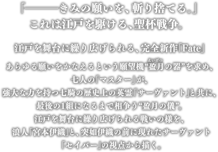 「─きみの願いを、斬り捨てる。」これは江戸を駆ける、聖杯戦争。江戸を舞台に繰り広げられる、完全新作「Fate」あらゆる願いをかなえるという願望機“盈月の器”を求め、七人の「マスター」が、強大な力を持つ七騎の歴史上の英霊「サーヴァント」と共に、最後の1組になるまで相争う“盈月の儀”。江戸を舞台に繰り広げられる戦いの様を、浪人「宮本伊織」と、突如伊織の前に現れたサーヴァント「セイバー」の視点から描く。