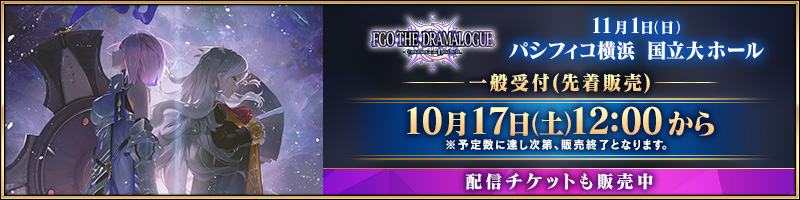 FGO THE DRAMALOGUE -Cosmos in the Lostbelt- 11月1日(日) パシフィコ横浜 国立大ホール 一般受付(先着販売) 10月17日(土)12:00から ※予定数に達し次第、販売終了となります。 配信チケットも販売中